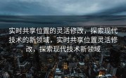 实时共享位置的灵活修改，探索现代技术的新领域，实时共享位置灵活修改，探索现代技术新领域