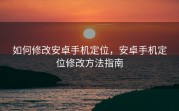 如何修改安卓手机定位，安卓手机定位修改方法指南