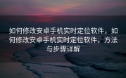如何修改安卓手机实时定位软件，如何修改安卓手机实时定位软件，方法与步骤详解