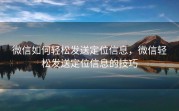 微信如何轻松发送定位信息,微信轻松发送定位信息的技巧