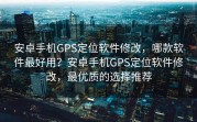 安卓手机GPS定位软件修改，哪款软件最好用？安卓手机GPS定位软件修改，最优质的选择推荐