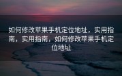 如何修改苹果手机定位地址，实用指南，实用指南，如何修改苹果手机定位地址