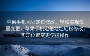 苹果手机地址定位修改，轻松实现位置变更，苹果手机定位地址轻松修改，实现位置变更便捷操作