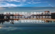 搞笑微信定位图片，乐趣与创意的结合，微信定位图片，乐趣与创意的完美结合，搞笑瞬间尽在其中！