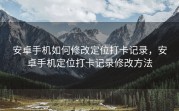 安卓手机如何修改定位打卡记录，安卓手机定位打卡记录修改方法
