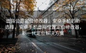 虚拟位置定位修改器，安卓手机的新选择，安卓手机虚拟位置定位修改器，新一代定位解决方案