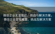 微信企业无法定位，挑战与解决方案，微信企业定位难题，挑战及解决方案