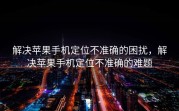 解决苹果手机定位不准确的困扰，解决苹果手机定位不准确的难题