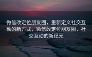 微信改定位朋友圈，重新定义社交互动的新方式，微信改定位朋友圈，社交互动的新纪元