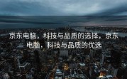 京东电脑，科技与品质的选择，京东电脑，科技与品质的优选