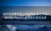 如何在苹果手机上修改照片定位信息，如何在iPhone上修改照片定位信息