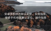 安卓手机修改默认定位，实用指南，安卓手机修改默认定位，操作指南