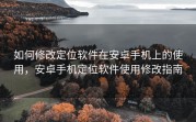 如何修改定位软件在安卓手机上的使用，安卓手机定位软件使用修改指南