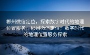 郴州微信定位，探索数字时代的地理位置服务，郴州微信定位，数字时代的地理位置服务探索