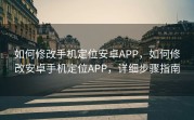 如何修改手机定位安卓APP，如何修改安卓手机定位APP，详细步骤指南