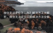 微信无法定位怎么办？解决方法大解析，微信无法定位问题解决方法全解析