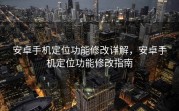 安卓手机定位功能修改详解，安卓手机定位功能修改指南