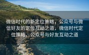 微信时代的新定位策略，公众号与微信好友的定位互动之道，微信时代定位策略，公众号与好友互动之道