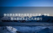 微信朋友圈里的搞笑定位风潮，微信朋友圈搞笑定位风潮盛行