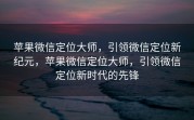 苹果微信定位大师，引领微信定位新纪元，苹果微信定位大师，引领微信定位新时代的先锋