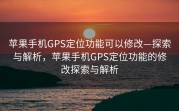 苹果手机GPS定位功能可以修改—探索与解析，苹果手机GPS定位功能的修改探索与解析