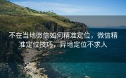 不在当地微信如何精准定位，微信精准定位技巧，异地定位不求人