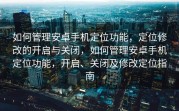 如何管理安卓手机定位功能，定位修改的开启与关闭，如何管理安卓手机定位功能，开启、关闭及修改定位指南