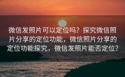 微信发照片可以定位吗？探究微信照片分享的定位功能，微信照片分享的定位功能探究，微信发照片能否定位？