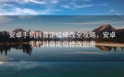 安卓手机抖音定位修改全攻略，安卓手机抖音定位修改指南