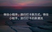 微信小程序，旅行打卡新方式，微信小程序，旅行打卡的新潮流
