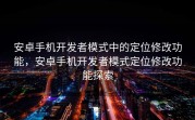 安卓手机开发者模式中的定位修改功能，安卓手机开发者模式定位修改功能探索
