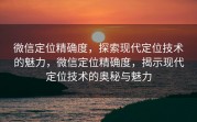 微信定位精确度,探索现代定位技术的魅力,微信定位精确度,揭示现代定位技术的奥秘与魅力
