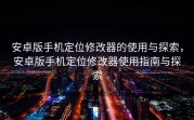 安卓版手机定位修改器的使用与探索，安卓版手机定位修改器使用指南与探索