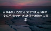 安卓手机PP定位修改器的使用与探索，安卓手机PP定位修改器使用指南与探索