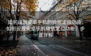 如何设置安卓手机的微信定位功能，如何设置安卓手机微信定位功能？步骤详解