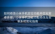 如何修改小米手机定位功能并优化安卓系统，小米手机定位功能修改及安卓系统优化指南