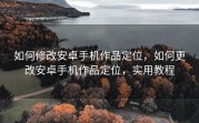 如何修改安卓手机作品定位，如何更改安卓手机作品定位，实用教程