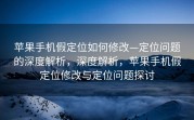苹果手机假定位如何修改—定位问题的深度解析，深度解析，苹果手机假定位修改与定位问题探讨