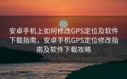 安卓手机上如何修改GPS定位及软件下载指南，安卓手机GPS定位修改指南及软件下载攻略