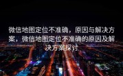 微信地图定位不准确，原因与解决方案，微信地图定位不准确的原因及解决方案探讨