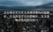 企业微信定位无法准确设置的问题解析，企业微信定位问题解析，无法准确设置的原因探讨