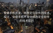安卓手机开发，修改定位软件的技术探讨，安卓手机开发中修改定位软件的技术探讨