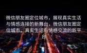 微信朋友圈定位城市，展现真实生活与情感连接的新舞台，微信朋友圈定位城市，真实生活与情感交流的新平台