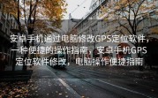 安卓手机通过电脑修改GPS定位软件，一种便捷的操作指南，安卓手机GPS定位软件修改，电脑操作便捷指南