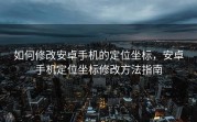 如何修改安卓手机的定位坐标，安卓手机定位坐标修改方法指南