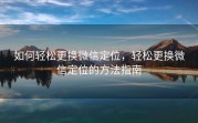 如何轻松更换微信定位，轻松更换微信定位的方法指南