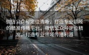 微信公众号定位清晰，打造专业领域的精准传播平台，微信公众号定位精准，打造专业领域传播利器