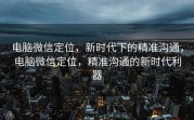 电脑微信定位，新时代下的精准沟通，电脑微信定位，精准沟通的新时代利器