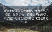 微信定位添加国外地址，连接世界的桥梁，微信定位，连接世界的桥梁，添加国外地址功能开启全球定位新纪元