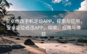 安卓修改手机定位APP，探索与应用，安卓定位修改APP，探索、应用与体验